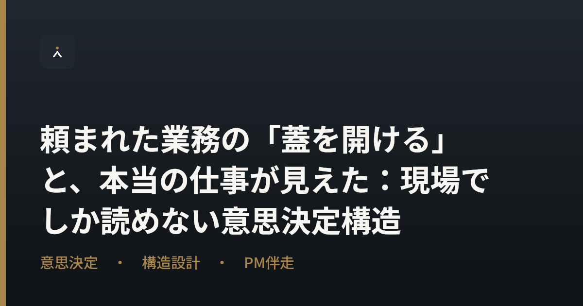 頼まれた業務の「蓋を開ける」と、本当の仕事が見えた：現場でしか読めない意思決定構造
